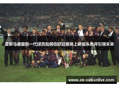 皇家马德里新一代球员如何在欧冠赛场上崭露头角并引领未来