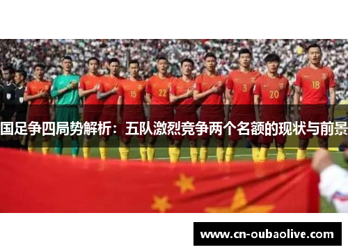 国足争四局势解析：五队激烈竞争两个名额的现状与前景