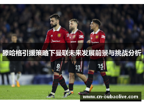 滕哈格引援策略下曼联未来发展前景与挑战分析