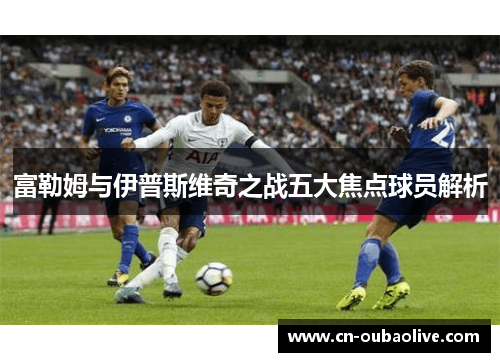 富勒姆与伊普斯维奇之战五大焦点球员解析