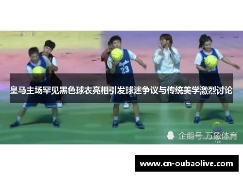 皇马主场罕见黑色球衣亮相引发球迷争议与传统美学激烈讨论