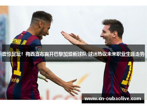 震惊足坛！梅西宣布离开巴黎加盟新球队 球迷热议未来职业生涯走势